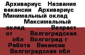 Архивариус › Название вакансии ­ Архивариус › Минимальный оклад ­ 23 000 › Максимальный оклад ­ 27 000 › Возраст от ­ 18 - Волгоградская обл., Волгоград г. Работа » Вакансии   . Волгоградская обл.